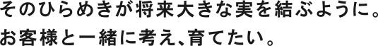 そのひらめきが将来大きな実を結ぶように。お客様と一緒に考え、育てたい。